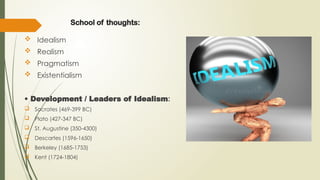 School of thoughts:
 Idealism
 Realism
 Pragmatism
 Existentialism
• Development / Leaders of Idealism:
 Socrates (469-399 BC)
 Plato (427-347 BC)
 St. Augustine (350-4300)
 Descartes (1596-1650)
 Berkeley (1685-1753)
 Kent (1724-1804)
 