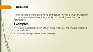 Realism
Tends toward a more pragmatic and actual view of a situation. Realism
is a representation of how things really are or being practical and
facing facts .
Examples
 Realism is a representation Of how things really are, or being practical and
facing facts.
 Realism is the rejection of mythical beings.
 