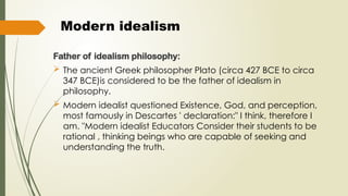 Modern idealism
Father of idealism philosophy:
 The ancient Greek philosopher Plato (circa 427 BCE to circa
347 BCE)is considered to be the father of idealism in
philosophy.
 Modern idealist questioned Existence, God, and perception,
most famously in Descartes ' declaration:" I think, therefore I
am. "Modern idealist Educators Consider their students to be
rational , thinking beings who are capable of seeking and
understanding the truth.
 