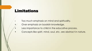 Limitations
• Too much emphasis on mind and spirituality.
• Over emphasis on bookish knowledge.
• Less importance to child in the educative process.
• Concepts like spirit, mind, soul, etc. are abstract in nature.
 