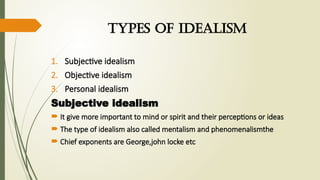 types of idealism
1. Subjective idealism
2. Objective idealism
3. Personal idealism
Subjective idealism
 It give more important to mind or spirit and their perceptions or ideas
 The type of idealism also called mentalism and phenomenalismthe
 Chief exponents are George,john locke etc
 