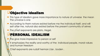 Objective idealism
 This type of idealism gave more importance to nature of universe the mean
The universe is one
 According to them nature existed before me the individual itself, and will
exit after me, natural also existed before the present community of selves
 The chief exponents are plato, Hegel.
PERSONAL IDEALISM
 The give more impressive to person or self
 It emphasizes the reality and worthy of the individual people, moral values
and human freedom
 Chief exponents are rudolf herman Ltze , boden .
 