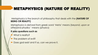 METAPHYSICS (NATURE OF REALITY)
Metaphysics is the branch of philosophy that deals with the (NATURE OF
BEING OR REALITY)
Metaphysics is derived from greek word ‘Meta’ means (beyond, upon or
after)and physika ’ means (physics)
It asks questions such as
 What is reality?
 The problem of evil?
 Does god exist and if so, can we prove it,
 