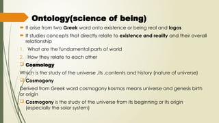  Ontology(science of being)
 It arise from two Greek word onto existence or being real and logos
 It studies concepts that directly relate to existence and reality and their overall
relationship
1. What are the fundamental parts of world
2. How they relate to each other
 Cosmology
Which is the study of the universe ,its ,contents and history (nature of universe)
 Cosmogony
Derived from Greek word cosmogony kosmos means universe and genesis birth
or origin
 Cosmogony is the study of the universe from its beginning or its origin
(especially the solar system)
 