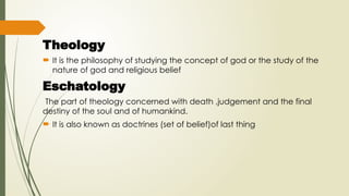 Theology
 It is the philosophy of studying the concept of god or the study of the
nature of god and religious belief
Eschatology
The part of theology concerned with death ,judgement and the final
destiny of the soul and of humankind.
 It is also known as doctrines (set of belief)of last thing
 