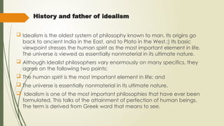 History and father of idealism
 Idealism is the oldest system of philosophy known to man. Its origins go
back to ancient India in the East, and to Plato in the West.:) Its basic
viewpoint stresses the human spirit as the most important element in life.
The universe is viewed as essentially nonmaterial in its ultimate nature.
 Although Idealist philosophers vary enormously on many specifics, they
agree on the following two points:
 The human spirit is the most important element in life; and
 The universe is essentially nonmaterial in its ultimate nature.
 Idealism is one of the most important philosophies that have ever been
formulated. This talks of the attainment of perfection of human beings.
The term is derived from Greek word that means to see.
 