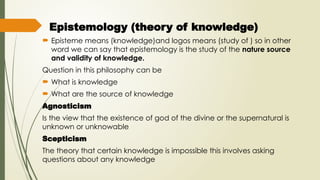 Epistemology (theory of knowledge)
 Episteme means (knowledge)and logos means (study of ) so in other
word we can say that epistemology is the study of the nature source
and validity of knowledge.
Question in this philosophy can be
 What is knowledge
 What are the source of knowledge
Agnosticism
Is the view that the existence of god of the divine or the supernatural is
unknown or unknowable
Scepticism
The theory that certain knowledge is impossible this involves asking
questions about any knowledge
 
