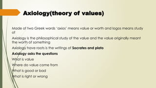 Axiology(theory of values)
Made of two Greek words ‘axios’ means value or worth and logos means study
of
Axiology is the philosophical study of the value and the value originally meant
the worth of something
Axiology have roots is the writings of Socrates and plato
Axiology asks the questions
What is value
Where do value come from
What is good or bad
What is right or wrong
 