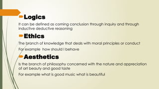 Logics
It can be defined as coming conclusion through inquiry and through
inductive deductive reasoning
Ethics
The branch of knowledge that deals with moral principles or conduct
For example how should I behave
Aesthetics
Is the branch of philosophy concerned with the nature and appreciation
of art beauty and good taste
For example what is good music what is beautiful
 