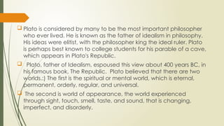  Plato is considered by many to be the most important philosopher
who ever lived. He is known as the father of idealism in philosophy.
His ideas were elitist, with the philosopher king the ideal ruler. Plato
is perhaps best known to college students for his parable of a cave,
which appears in Plato's Republic.
 Plato, father of Idealism, espoused this view about 400 years BC, in
his famous book, The Republic. Plato believed that there are two
worlds.:) The first is the spiritual or mental world, which is eternal,
permanent, orderly, regular, and universal.
 The second is world of appearance, the world experienced
through sight, touch, smell, taste, and sound, that is changing,
imperfect, and disorderly.
 