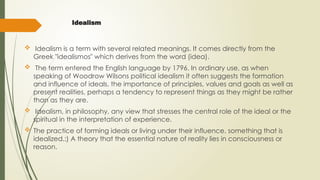 Idealism
 Idealism is a term with several related meanings. It comes directly from the
Greek "idealismos" which derives from the word (idea).
 The term entered the English language by 1796. In ordinary use, as when
speaking of Woodrow Wilsons political idealism it often suggests the formation
and influence of ideals, the importance of principles, values and goals as well as
present realities, perhaps a tendency to represent things as they might be rather
than as they are.
 Idealism, in philosophy, any view that stresses the central role of the ideal or the
spiritual in the interpretation of experience.
 The practice of forming ideals or living under their influence. something that is
idealized.:) A theory that the essential nature of reality lies in consciousness or
reason.
 