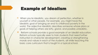 Example of Idealism
 When you're idealistic, you dream of perfection, whether in
yourself or other people. For example, you might have the
idealistic goal of bringing an end to childhood poverty in the
world. The adjective idealistic describes someone whose plans or
goals of helping others are lofty, grand, and possibly unrealistic.
 Reform schools provide a good example of an idealist education.
Reform schools typically seek to train students that need further
instruction in character development, creating or strengthening
morals and values in each of the students, all while teaching the
basic core curriculum that is taught in a typical school.
 