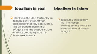 .
Idealism in real
 Idealism is the idea that reality as
humans know it is mostly or
completely mentally constructed.
This differs from realism that
suggests that the physical nature
of things greatly impacts the
human experience.
Idealism in Islam
 Idealism is an ideology
that the highest
knowledge and truth is an
ideas or sense of human
thought
 