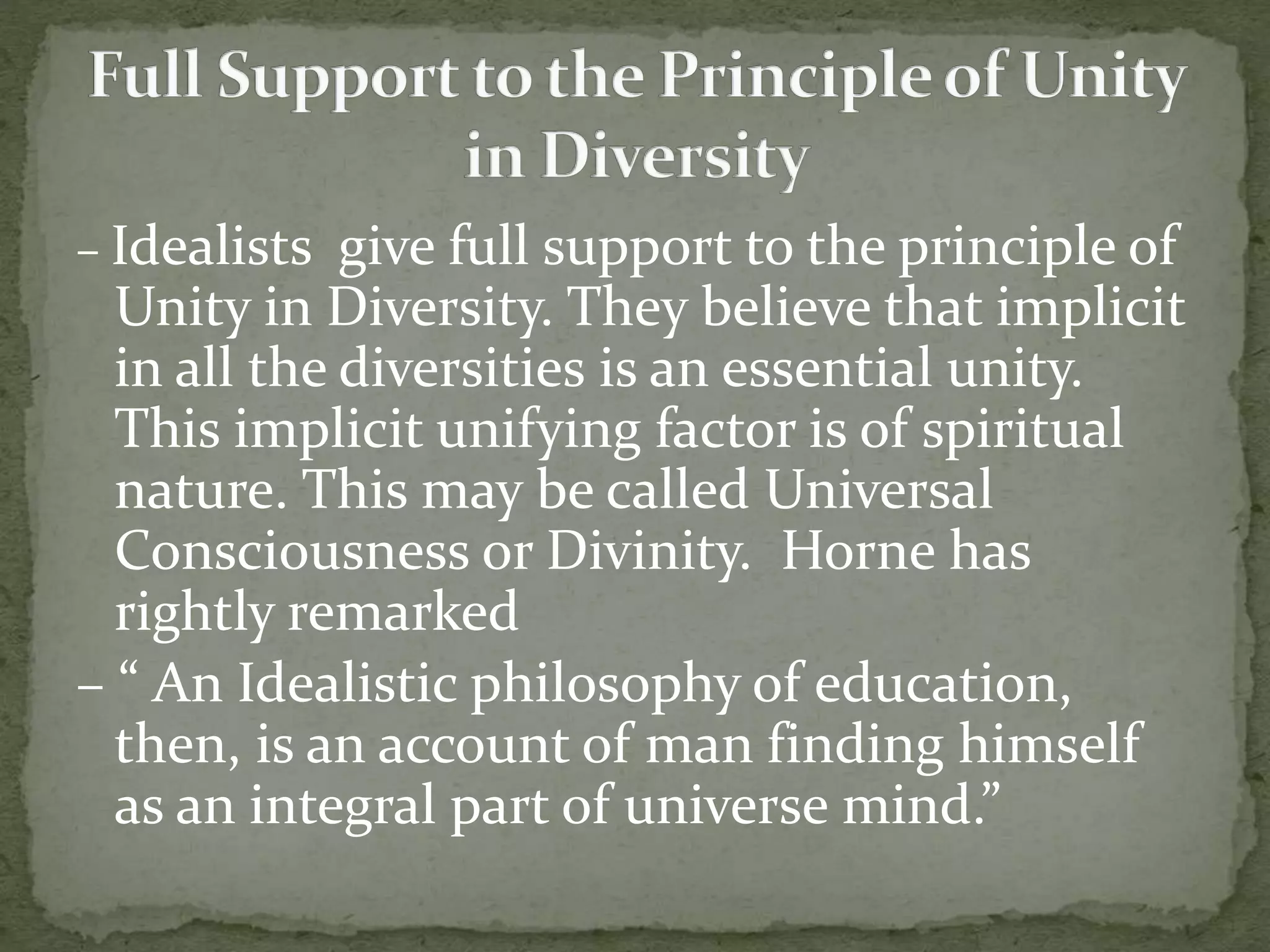 – Idealists give full support to the principle of
Unity in Diversity. They believe that implicit
in all the diversities is an essential unity.
This implicit unifying factor is of spiritual
nature. This may be called Universal
Consciousness or Divinity. Horne has
rightly remarked
– “ An Idealistic philosophy of education,
then, is an account of man finding himself
as an integral part of universe mind.”
 