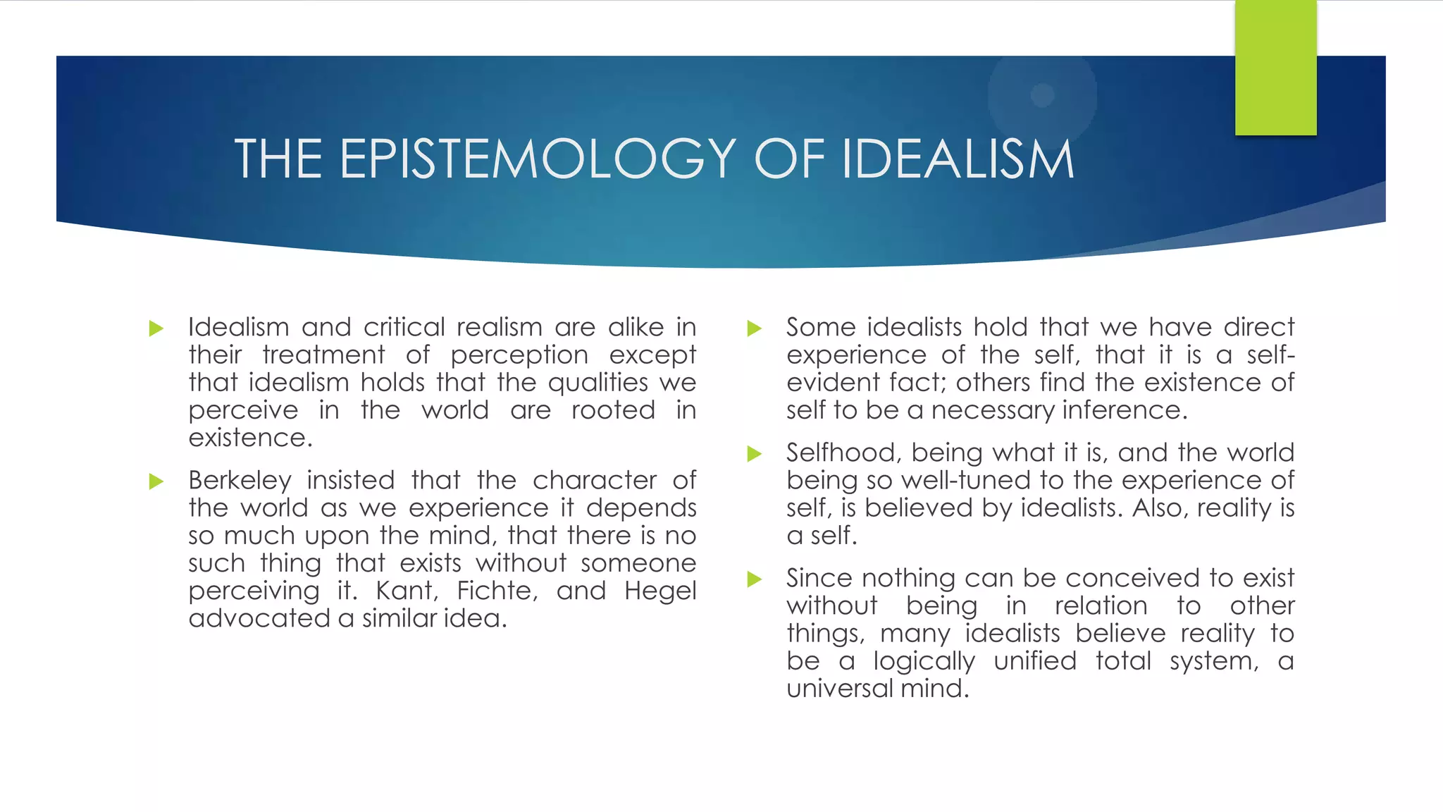 THE EPISTEMOLOGY OF IDEALISM
 Idealism and critical realism are alike in
their treatment of perception except
that idealism holds that the qualities we
perceive in the world are rooted in
existence.
 Berkeley insisted that the character of
the world as we experience it depends
so much upon the mind, that there is no
such thing that exists without someone
perceiving it. Kant, Fichte, and Hegel
advocated a similar idea.
 Some idealists hold that we have direct
experience of the self, that it is a self-
evident fact; others find the existence of
self to be a necessary inference.
 Selfhood, being what it is, and the world
being so well-tuned to the experience of
self, is believed by idealists. Also, reality is
a self.
 Since nothing can be conceived to exist
without being in relation to other
things, many idealists believe reality to
be a logically unified total system, a
universal mind.
 