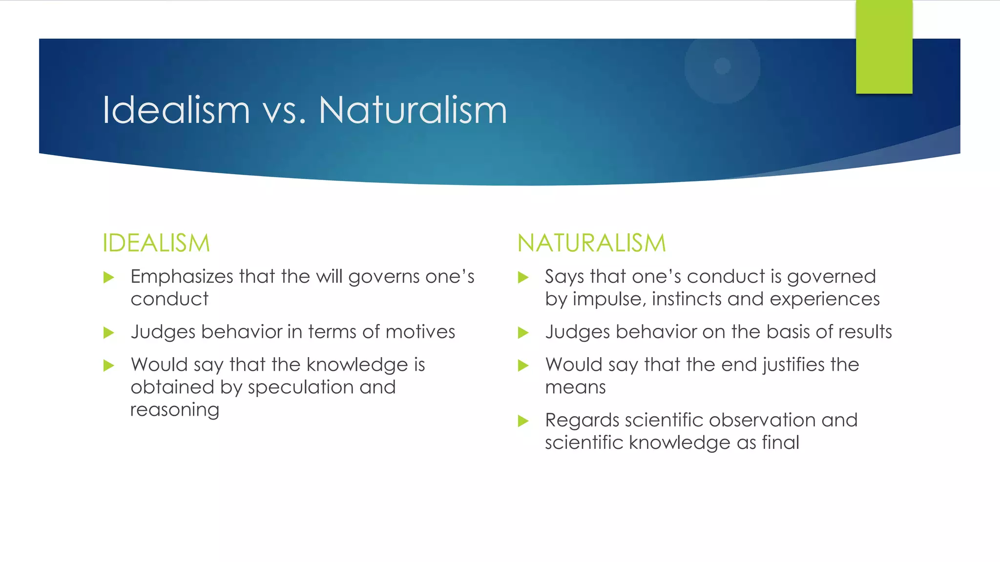 Idealism vs. Naturalism
IDEALISM
 Emphasizes that the will governs one’s
conduct
 Judges behavior in terms of motives
 Would say that the knowledge is
obtained by speculation and
reasoning
NATURALISM
 Says that one’s conduct is governed
by impulse, instincts and experiences
 Judges behavior on the basis of results
 Would say that the end justifies the
means
 Regards scientific observation and
scientific knowledge as final
 