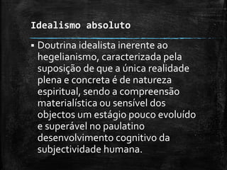 Idealismo absoluto
 Doutrina idealista inerente ao
hegelianismo, caracterizada pela
suposição de que a única realidade
plena e concreta é de natureza
espiritual, sendo a compreensão
materialística ou sensível dos
objectos um estágio pouco evoluído
e superável no paulatino
desenvolvimento cognitivo da
subjectividade humana.
 