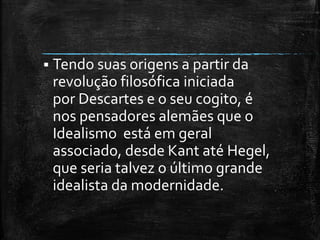  Tendo suas origens a partir da
revolução filosófica iniciada
por Descartes e o seu cogito, é
nos pensadores alemães que o
Idealismo está em geral
associado, desde Kant até Hegel,
que seria talvez o último grande
idealista da modernidade.
 