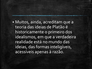  Muitos, ainda, acreditam que a
teoria das ideias de Platão é
historicamente o primeiro dos
idealismos, em que a verdadeira
realidade está no mundo das
ideias, das formas inteligíveis,
acessíveis apenas à razão.
 