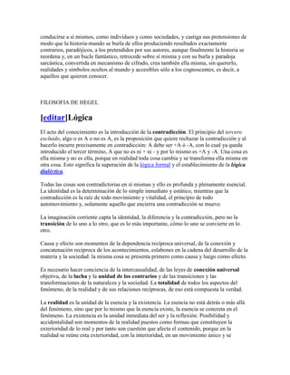 conducirse a sí mismos, como individuos y como sociedades, y castiga sus pretensiones de
modo que la historia-mundo se burla de ellos produciendo resultados exactamente
contrarios, paradójicos, a los pretendidos por sus autores, aunque finalmente la historia se
reordena y, en un bucle fantástico, retrocede sobre sí misma y con su burla y paradoja
sarcástica, convertida en mecanismo de cifrado, crea también ella misma, sin quererlo,
realidades y símbolos ocultos al mundo y accesibles sólo a los cognoscentes, es decir, a
aquellos que quieren conocer.



FILOSOFIA DE HEGEL

[editar]Lógica
El acto del conocimiento es la introducción de la contradicción. El principio del tercero
excluido, algo o es A o no es A, es la proposición que quiere rechazar la contradicción y al
hacerlo incurre precisamente en contradicción: A debe ser +A ó -A, con lo cual ya queda
introducido el tercer término, A que no es ni + ni - y por lo mismo es +A y -A. Una cosa es
ella misma y no es ella, porque en realidad toda cosa cambia y se transforma ella misma en
otra cosa. Esto significa la superación de la lógica formal y el establecimiento de la lógica
dialéctica.

Todas las cosas son contradictorias en sí mismas y ello es profunda y plenamente esencial.
La identidad es la determinación de lo simple inmediato y estático, mientras que la
contradicción es la raíz de todo movimiento y vitalidad, el principio de todo
automovimiento y, solamente aquello que encierra una contradicción se mueve.

La imaginación corriente capta la identidad, la diferencia y la contradicción, pero no la
transición de lo uno a lo otro, que es lo más importante, cómo lo uno se convierte en lo
otro.

Causa y efecto son momentos de la dependencia recíproca universal, de la conexión y
concatenación recíproca de los acontecimientos, eslabones en la cadena del desarrollo de la
materia y la sociedad: la misma cosa se presenta primero como causa y luego como efecto.

Es necesario hacer conciencia de la intercausalidad, de las leyes de conexión universal
objetiva, de la lucha y la unidad de los contrarios y de las transiciones y las
transformaciones de la naturaleza y la sociedad. La totalidad de todos los aspectos del
fenómeno, de la realidad y de sus relaciones recíprocas, de eso está compuesta la verdad.

La realidad es la unidad de la esencia y la existencia. La esencia no está detrás o más allá
del fenómeno, sino que por lo mismo que la esencia existe, la esencia se concreta en el
fenómeno. La existencia es la unidad inmediata del ser y la reflexión: Posibilidad y
accidentalidad son momentos de la realidad puestos como formas que constituyen la
exterioridad de lo real y por tanto son cuestión que afecta el contenido, porque en la
realidad se reúne esta exterioridad, con la interioridad, en un movimiento único y se
 