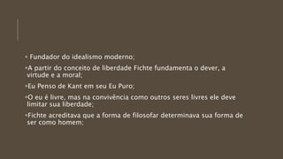  Fundador do idealismo moderno;
A partir do conceito de liberdade Fichte fundamenta o dever, a
virtude e a moral;
Eu Penso de Kant em seu Eu Puro;
O eu é livre, mas na convivência como outros seres livres ele deve
limitar sua liberdade;
Fichte acreditava que a forma de filosofar determinava sua forma de
ser como homem;
 