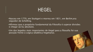 HEGEL
Nasceu em 1770, em Stuttgart e morreu em 1831, em Berlim,era
seguidor de Schelling.
Afirmou que o propósito fundamental da Filosofia é superar divisões
e chegar ao Eu absoluto.
Um dos legados mais importantes de Hegel para a filosofia foi sua
posição frente à Lógica (dialética hegeliana).
 