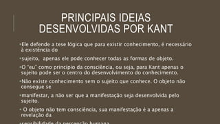 PRINCIPAIS IDEIAS
DESENVOLVIDAS POR KANT
Ele defende a tese lógica que para existir conhecimento, é necessário
à existência do
sujeito, apenas ele pode conhecer todas as formas de objeto.
O “eu” como princípio da consciência, ou seja, para Kant apenas o
sujeito pode ser o centro do desenvolvimento do conhecimento.
Não existe conhecimento sem o sujeito que conhece. O objeto não
consegue se
manifestar, a não ser que a manifestação seja desenvolvida pelo
sujeito.
 O objeto não tem consciência, sua manifestação é a apenas a
revelação da
 