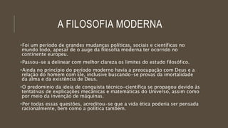 A FILOSOFIA MODERNA
Foi um período de grandes mudanças políticas, sociais e científicas no
mundo todo, apesar de o auge da filosofia moderna ter ocorrido no
continente europeu.
Passou-se a delinear com melhor clareza os limites do estudo filosófico.
Ainda no princípio do período moderno havia a preocupação com Deus e a
relação do homem com Ele, inclusive buscando-se provas da imortalidade
da alma e da existência de Deus.
O predomínio da ideia de conquista técnico-científica se propagou devido às
tentativas de explicações mecânicas e matemáticas do Universo, assim como
por meio da invenção de máquinas.
Por todas essas questões, acreditou-se que a vida ética poderia ser pensada
racionalmente, bem como a política também.
 