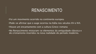 RENASCIMENTO
Foi um movimento ocorrido no continente europeu
Pode-se afirmar que o auge ocorreu na Itália nos séculos XV e XVI.
Houve um encantamento com a cultura Greco-romana
No Renascimento misturam-se elementos da antiguidade clássica e
do cristianismo inseridos na nova realidade do período moderno.
 
