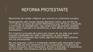 REFORMA PROTESTANTE
Movimento de caráter religioso que ocorreu no continente europeu.
Desenvolvido pelo monge alemão Martinho Lutero, que no ano de
1517 afixou na porta do castelo Wittemberg suas 95 teses, criticando
a concessão de indulgências, mas ainda assim alcançavam também
temas como o pecado e as penitências, o que afetou as autoridades
eclesiásticas.
Em resposta à ousadia de Lutero (em menos de um mês suas teses
estavam espalhadas por toda a Alemanha), as autoridades
eclesiásticas concluíram que Lutero agia em heresia, que culminou
em sua excomunhão.
No ano seguinte, Lutero é condenado também pelo imperador Carlos
Magno. Mas até esse momento já havia conquistado a confiança de
muitos discípulos, entre humanista, artistas e príncipes. O movimento
foi crescendo, mas demorou até que fosse reconhecido.
 