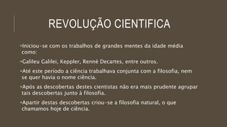 REVOLUÇÃO CIENTIFICA
Iniciou-se com os trabalhos de grandes mentes da idade média
como:
Galileu Galilei, Keppler, Renné Decartes, entre outros.
Até este período a ciência trabalhava conjunta com a filosofia, nem
se quer havia o nome ciência.
Após as descobertas destes cientistas não era mais prudente agrupar
tais descobertas junto à filosofia.
Apartir destas descobertas criou-se a filosofia natural, o que
chamamos hoje de ciência.
 