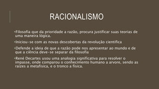 RACIONALISMO
Filosofia que da prioridade a razão, procura justificar suas teorias de
uma maneira lógica.
Iniciou-se com as novas descobertas da revolução cientifica
Defende a ideia de que a razão pode nos apresentar ao mundo e de
que a ciência deve-se separar da filosofia
René Decartes usou uma analogia significativa para resolver o
impasse, onde comparou o conhecimento humano a arvore, sendo as
raízes a metafisica, e o tronco a física.
 