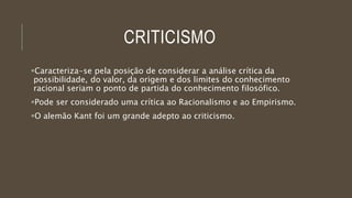 CRITICISMO
Caracteriza-se pela posição de considerar a análise crítica da
possibilidade, do valor, da origem e dos limites do conhecimento
racional seriam o ponto de partida do conhecimento filosófico.
Pode ser considerado uma crítica ao Racionalismo e ao Empirismo.
O alemão Kant foi um grande adepto ao criticismo.
 