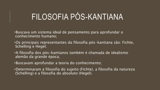 FILOSOFIA PÓS-KANTIANA
Buscava um sistema ideal de pensamento para aprofundar o
conhecimento humano;
Os principais representantes da filosofia pós-kantiana são: Fichte,
Schelling e Hegel;
A filosofia dos pós-kantianos também é chamada de idealismo
alemão da grande época;
Buscavam aprofundar a teoria do conhecimento;
Determinaram a filosofia do sujeito (Fichte), a filosofia da natureza
(Schelling) e a filosofia do absoluto (Hegel).
 