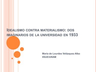 IDEALISMO CONTRA MATERIALISMO: DOS
IMAGINARIOS DE LA UNIVERSIDAD EN 1933
María de Lourdes Velázquez Albo
IISUE/UNAM
 
