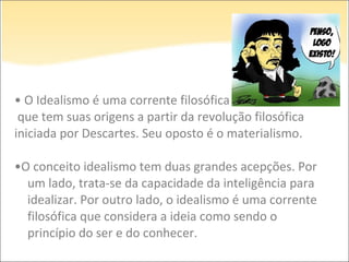 • O Idealismo é uma corrente filosófica
que tem suas origens a partir da revolução filosófica
iniciada por Descartes. Seu oposto é o materialismo.
•O conceito idealismo tem duas grandes acepções. Por
um lado, trata-se da capacidade da inteligência para
idealizar. Por outro lado, o idealismo é uma corrente
filosófica que considera a ideia como sendo o
princípio do ser e do conhecer.
 