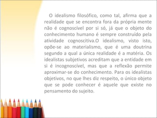 O idealismo filosófico, como tal, afirma que a
realidade que se encontra fora da própria mente
não é cognoscível por si só, já que o objeto do
conhecimento humano é sempre construído pela
atividade cognoscitiva.O idealismo, visto isto,
opõe-se ao materialismo, que é uma doutrina
segundo a qual a única realidade é a matéria. Os
idealistas subjetivos acreditam que a entidade em
si é incognoscível, mas que a reflexão permite
aproximar-se do conhecimento. Para os idealistas
objetivos, no que lhes diz respeito, o único objeto
que se pode conhecer é aquele que existe no
pensamento do sujeito.
 