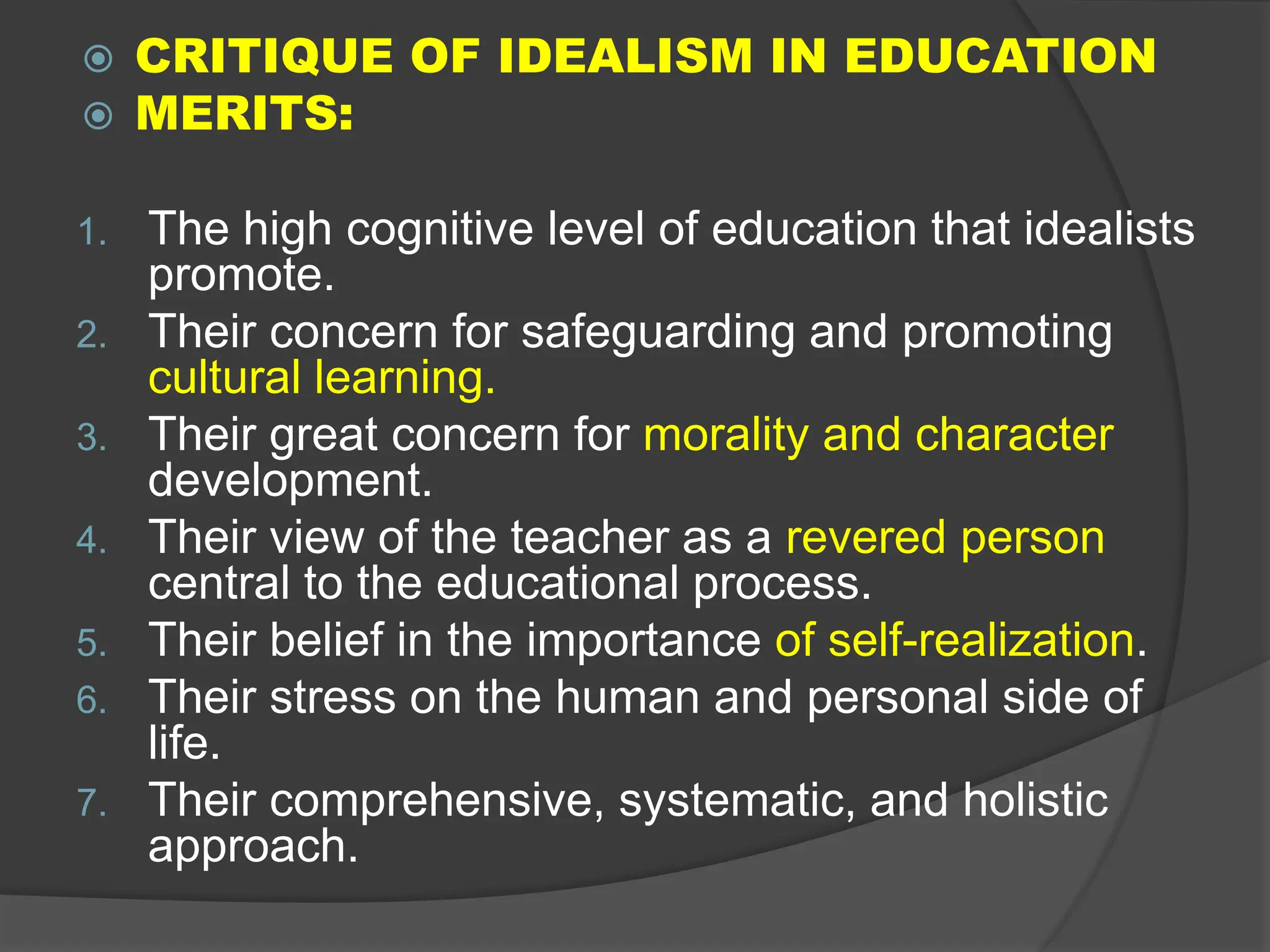  CRITIQUE OF IDEALISM IN EDUCATION
 MERITS:
1. The high cognitive level of education that idealists
promote.
2. Their concern for safeguarding and promoting
cultural learning.
3. Their great concern for morality and character
development.
4. Their view of the teacher as a revered person
central to the educational process.
5. Their belief in the importance of self-realization.
6. Their stress on the human and personal side of
life.
7. Their comprehensive, systematic, and holistic
approach.
 