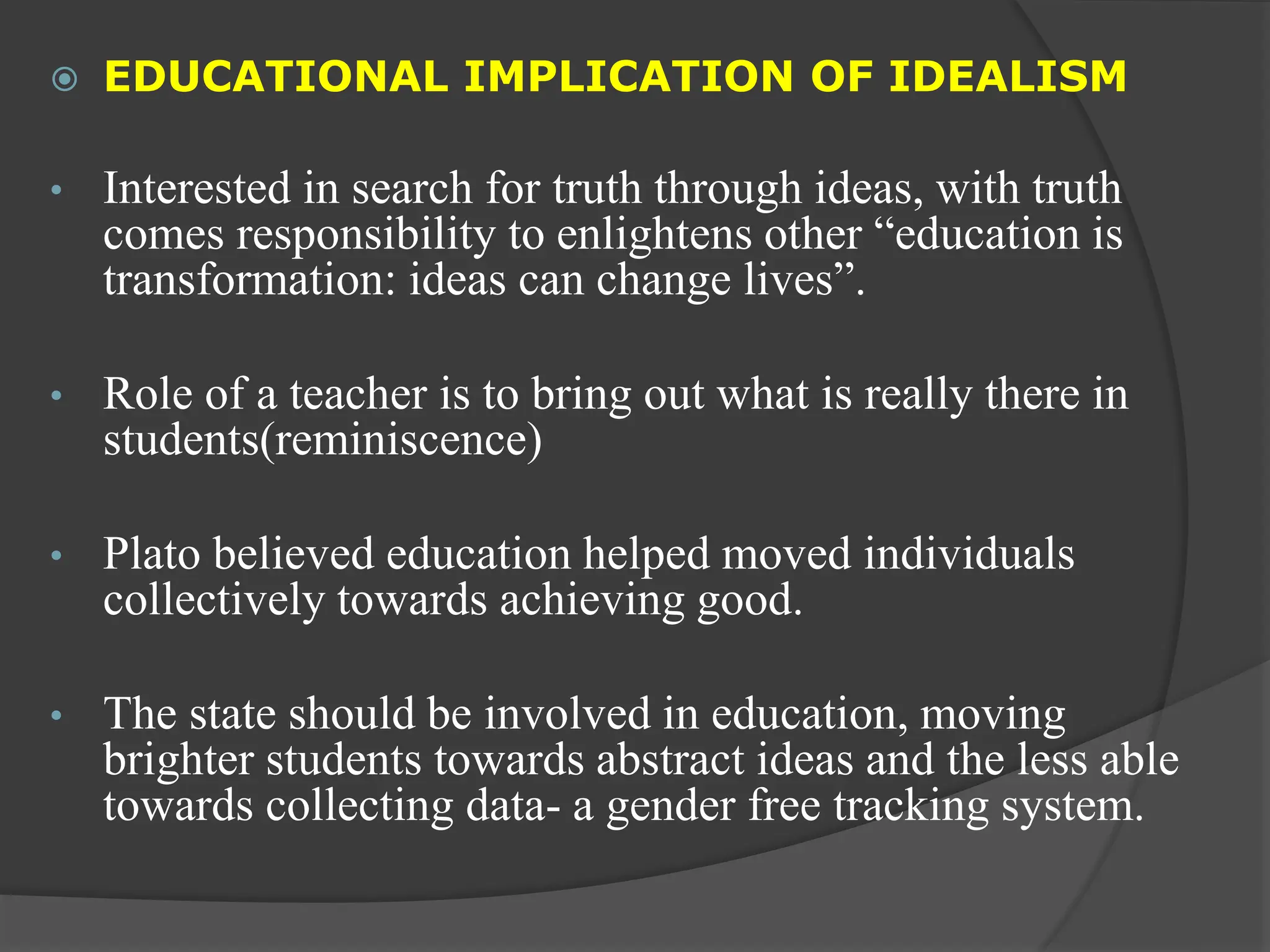  EDUCATIONAL IMPLICATION OF IDEALISM
• Interested in search for truth through ideas, with truth
comes responsibility to enlightens other “education is
transformation: ideas can change lives”.
• Role of a teacher is to bring out what is really there in
students(reminiscence)
• Plato believed education helped moved individuals
collectively towards achieving good.
• The state should be involved in education, moving
brighter students towards abstract ideas and the less able
towards collecting data- a gender free tracking system.
 
