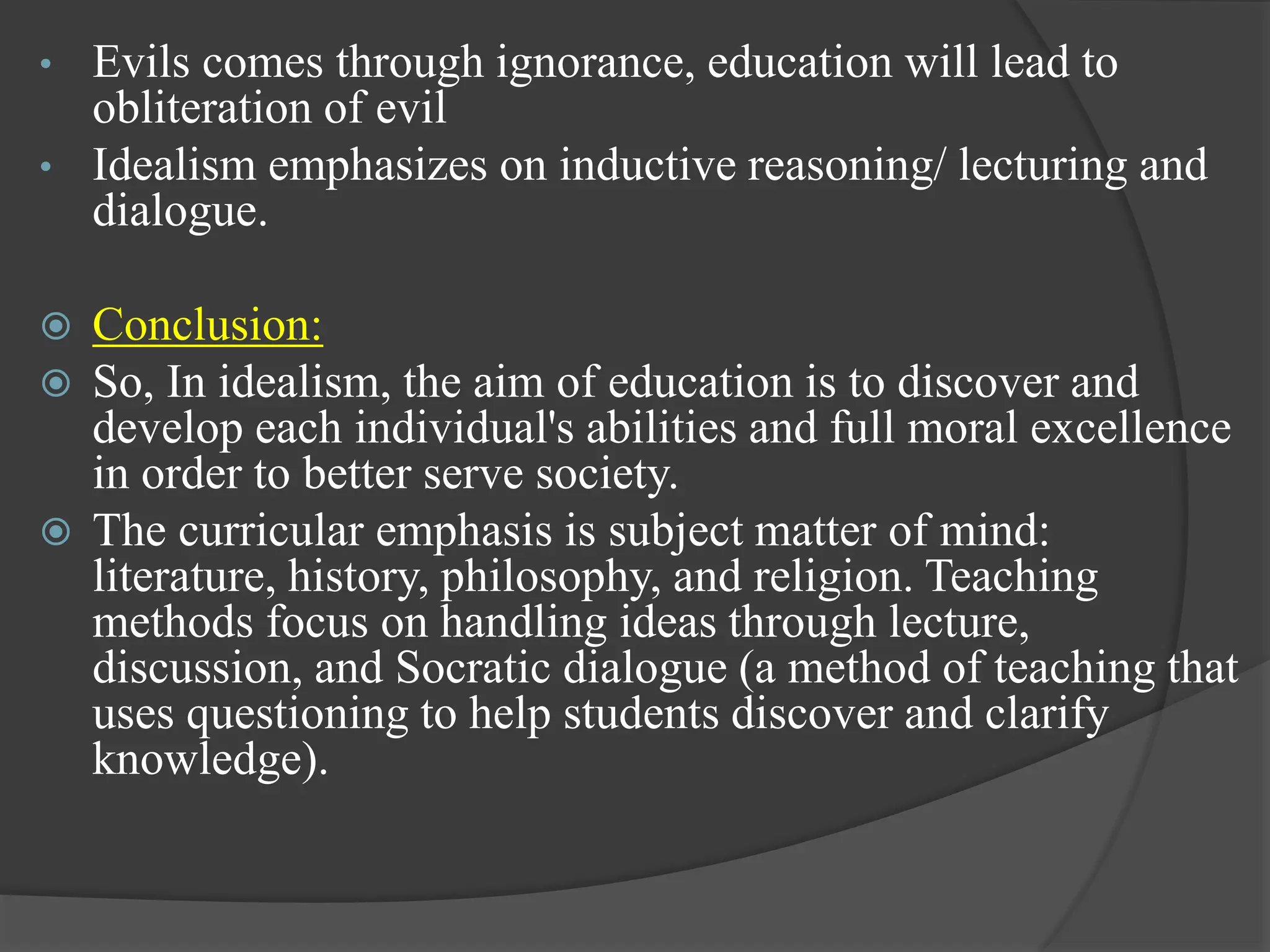 • Evils comes through ignorance, education will lead to
obliteration of evil
• Idealism emphasizes on inductive reasoning/ lecturing and
dialogue.
 Conclusion:
 So, In idealism, the aim of education is to discover and
develop each individual's abilities and full moral excellence
in order to better serve society.
 The curricular emphasis is subject matter of mind:
literature, history, philosophy, and religion. Teaching
methods focus on handling ideas through lecture,
discussion, and Socratic dialogue (a method of teaching that
uses questioning to help students discover and clarify
knowledge).
 