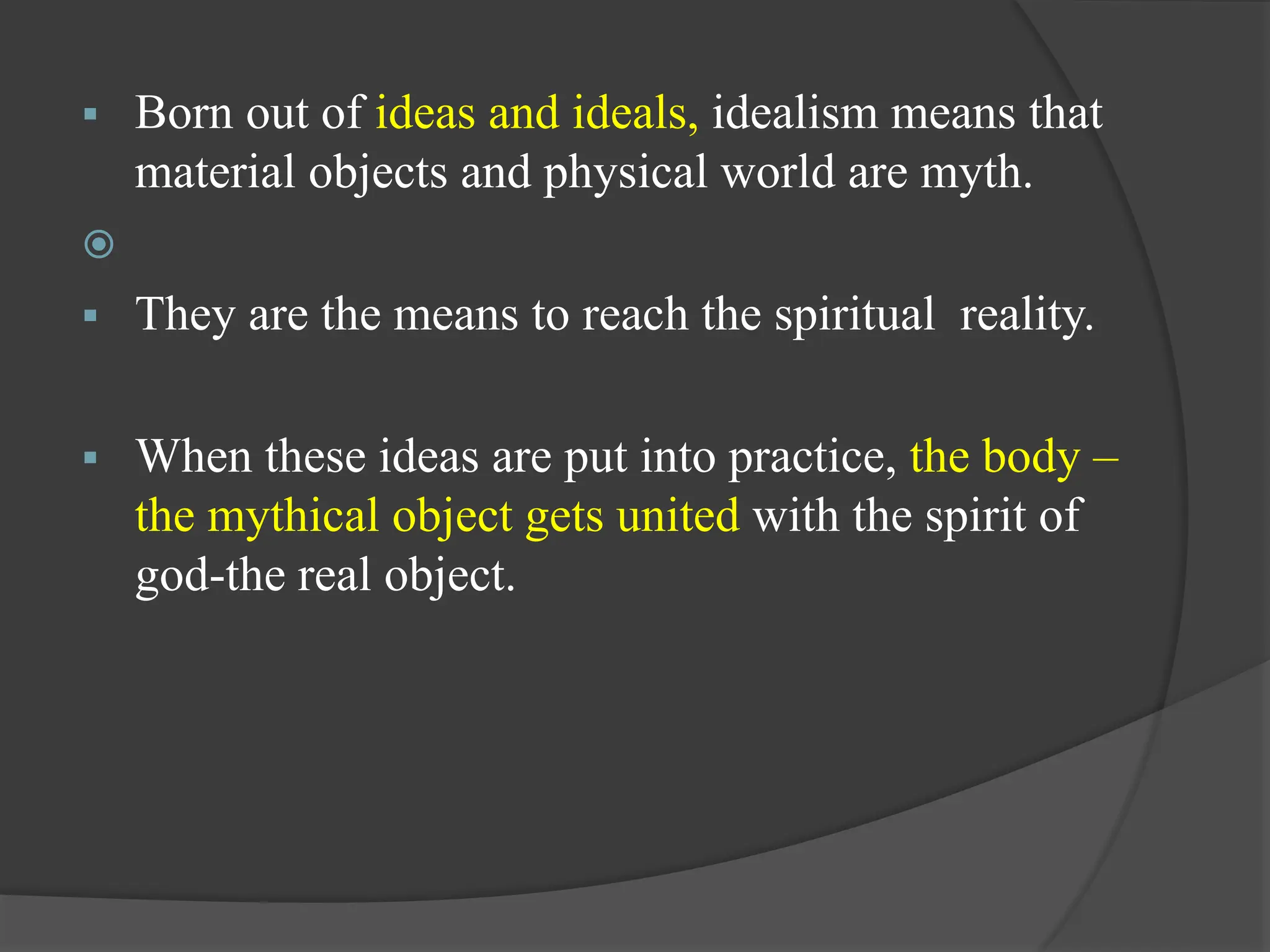  Born out of ideas and ideals, idealism means that
material objects and physical world are myth.

 They are the means to reach the spiritual reality.
 When these ideas are put into practice, the body –
the mythical object gets united with the spirit of
god-the real object.
 