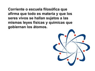 Corriente o escuela filosófica que afirma que todo es materia y que los seres vivos se hallan sujetos a las mismas leyes físicas y químicas que gobiernan los átomos.   