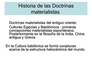 Historia   de las Doctrinas materialistas  Doctrinas materialistas del antiguo oriente:  Culturas Egipcias y Babilónicos : primeras concepciones materialistas espontáneos. Posteriormente en la filosofía de la India, China antigua y Grecia. En la Cultura babilónica se formó conjeturas acerca de la estructura heliocéntrica del mundo. 