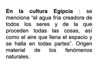En la cultura Egipcia  : se menciona “el agua fría creadora de todos los seres y de la que proceden todas las cosas, así como el aire que llena el espacio y se halla en todas partes”. Origen material de los fenómenos naturales. 