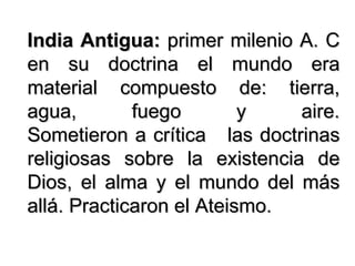 India Antigua:  primer milenio A. C en su doctrina el mundo era material compuesto de: tierra, agua, fuego y aire. Sometieron a crítica  las doctrinas religiosas sobre la existencia de Dios, el alma y el mundo del más allá. Practicaron el Ateismo. 