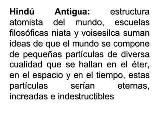 Hindú Antigua:  estructura atomista del mundo, escuelas filosóficas niata y voisesilca suman ideas de que el mundo se compone de pequeñas partículas de diversa cualidad que se hallan en el éter, en el espacio y en el tiempo, estas partículas serían eternas, increadas e indestructibles 