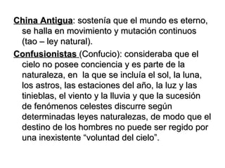 China Antigua : sostenía que el mundo es eterno, se halla en movimiento y mutación continuos (tao – ley natural). Confusionistas   (Confucio): consideraba que el cielo no posee conciencia y es parte de la naturaleza, en  la que se incluía el sol, la luna, los astros, las estaciones del año, la luz y las tinieblas, el viento y la lluvia y que la sucesión de fenómenos celestes discurre según determinadas leyes naturalezas, de modo que el destino de los hombres no puede ser regido por una inexistente “voluntad del cielo”. 