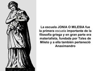 La escuela  JONIA O MILESIA  fue la  primera  escuela  importante de la filosofía griega  y  en gran parte  era  materialista ,  fundada por Tales de Mileto  y a ella también perteneció  Anaximandro 
