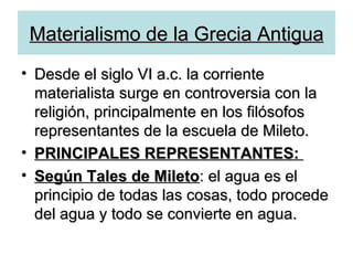 Materialismo de la Grecia Antigua Desde el siglo VI a.c. la corriente materialista surge en controversia con la religión, principalmente en los filósofos representantes de la escuela de Mileto. PRINCIPALES REPRESENTANTES:  Según Tales de Mileto : el agua es el principio de todas las cosas, todo procede del agua y todo se convierte en agua. 