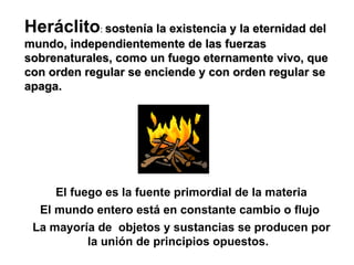 E l fuego es la fuente primordial de la materia E l mundo entero está en constante cambio o flujo  L a mayoría de  objetos y sustancias se producen por la unión de principios opuestos.  Heráclito :  sostenía la existencia y la eternidad del mundo, independientemente de las fuerzas sobrenaturales, como un fuego eternamente vivo, que con orden regular se enciende y con orden regular se apaga. 